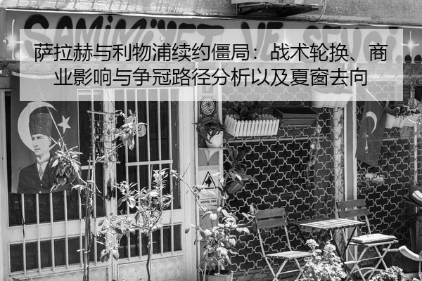萨拉赫与利物浦续约僵局：战术轮换、商业影响与争冠路径分析以及夏窗去向